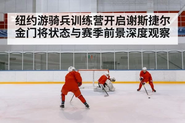 纽约游骑兵训练营开启谢斯捷尔金门将状态与赛季前景深度观察